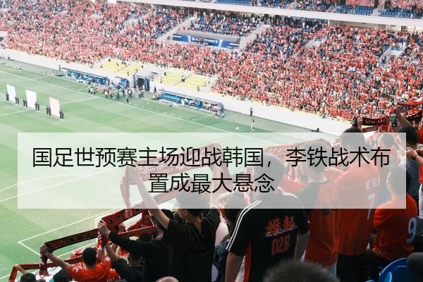 国足世预赛主场迎战韩国，李铁战术布置成最大悬念