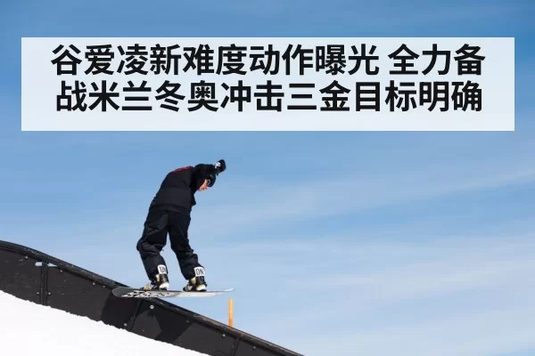 谷爱凌新难度动作曝光 全力备战米兰冬奥冲击三金目标明确