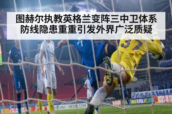 图赫尔执教英格兰变阵三中卫体系防线隐患重重引发外界广泛质疑