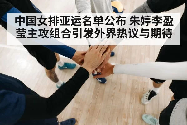 中国女排亚运名单公布 朱婷李盈莹主攻组合引发外界热议与期待